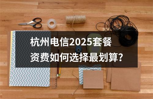 杭州电信2025套餐资费如何选择最划算？