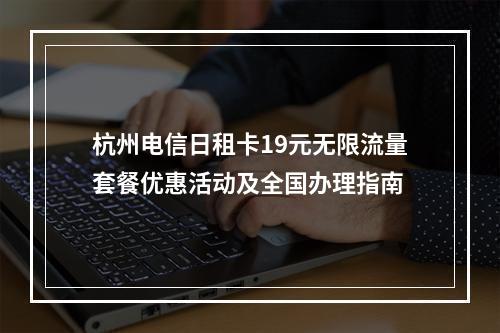 杭州电信日租卡19元无限流量套餐优惠活动及全国办理指南