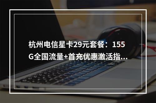 杭州电信星卡29元套餐：155G全国流量+首充优惠激活指南