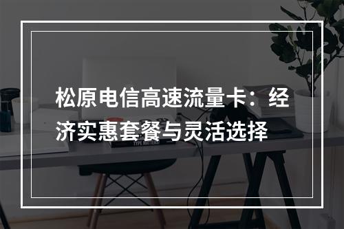 松原电信高速流量卡：经济实惠套餐与灵活选择