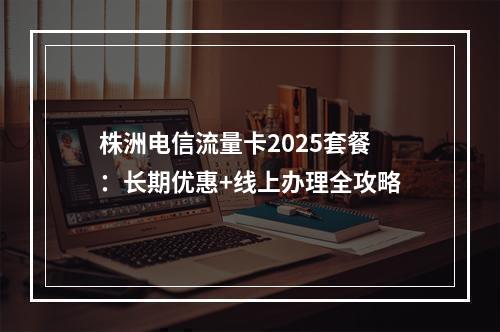 株洲电信流量卡2025套餐：长期优惠+线上办理全攻略