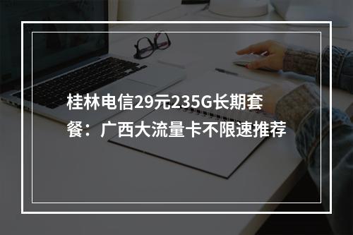 桂林电信29元235G长期套餐：广西大流量卡不限速推荐