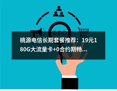 桃源电信长期套餐推荐：19元180G大流量卡+0合约期畅享