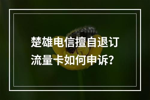 楚雄电信擅自退订流量卡如何申诉？