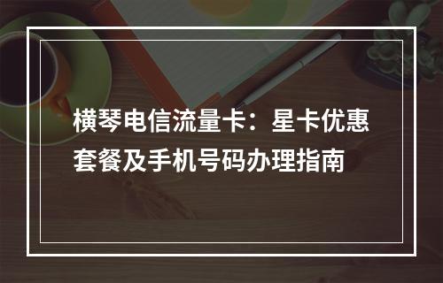 横琴电信流量卡：星卡优惠套餐及手机号码办理指南