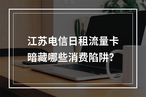 江苏电信日租流量卡暗藏哪些消费陷阱？