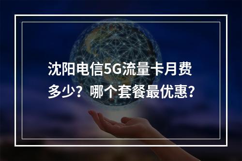 沈阳电信5G流量卡月费多少？哪个套餐最优惠？