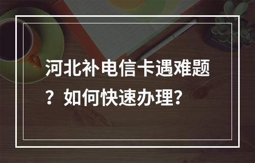河北补电信卡遇难题？如何快速办理？