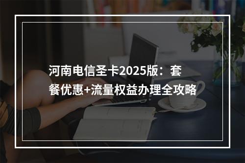 河南电信圣卡2025版：套餐优惠+流量权益办理全攻略