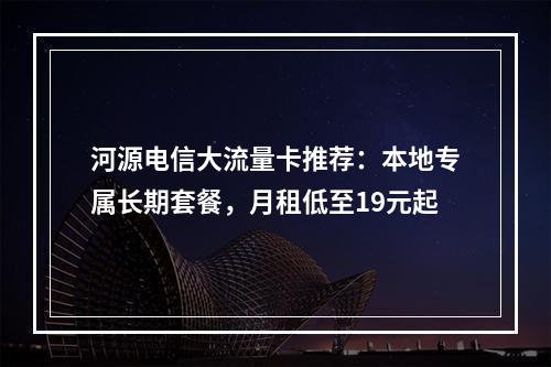 河源电信大流量卡推荐：本地专属长期套餐，月租低至19元起