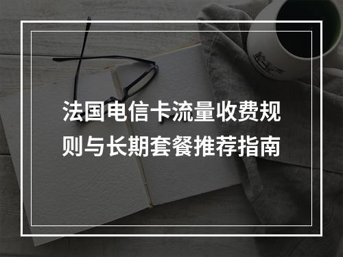法国电信卡流量收费规则与长期套餐推荐指南