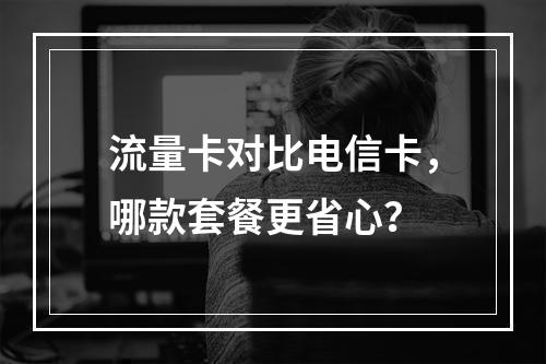 流量卡对比电信卡，哪款套餐更省心？