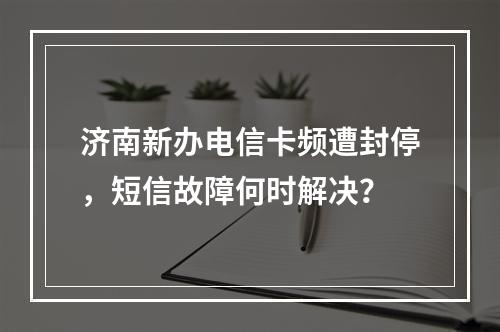 济南新办电信卡频遭封停，短信故障何时解决？