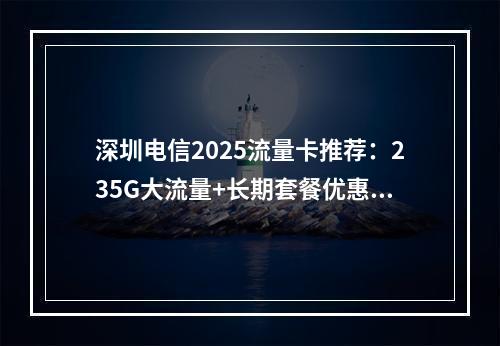 深圳电信2025流量卡推荐：235G大流量+长期套餐优惠攻略