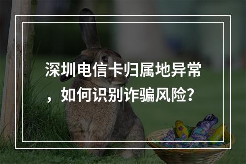 深圳电信卡归属地异常，如何识别诈骗风险？