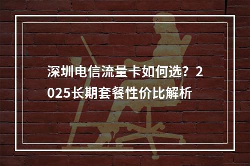 深圳电信流量卡如何选？2025长期套餐性价比解析
