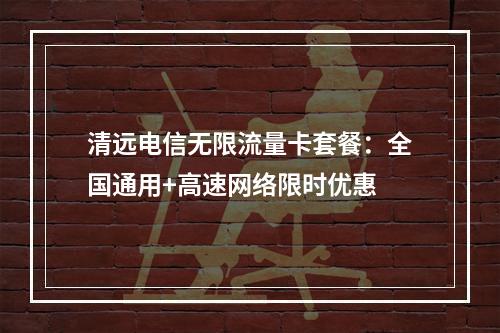 清远电信无限流量卡套餐：全国通用+高速网络限时优惠