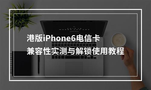 港版iPhone6电信卡兼容性实测与解锁使用教程
