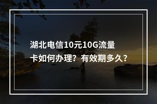 湖北电信10元10G流量卡如何办理？有效期多久？