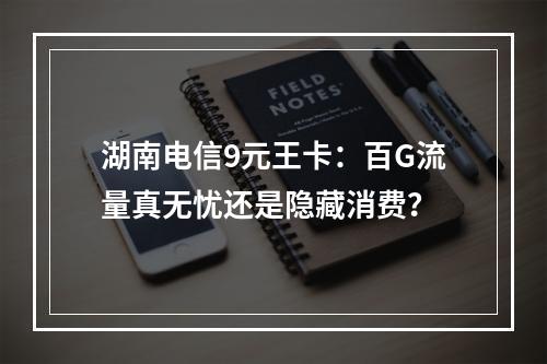 湖南电信9元王卡：百G流量真无忧还是隐藏消费？