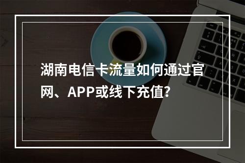 湖南电信卡流量如何通过官网、APP或线下充值？