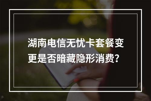 湖南电信无忧卡套餐变更是否暗藏隐形消费？