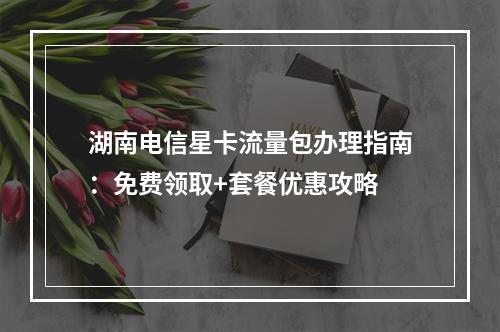 湖南电信星卡流量包办理指南：免费领取+套餐优惠攻略