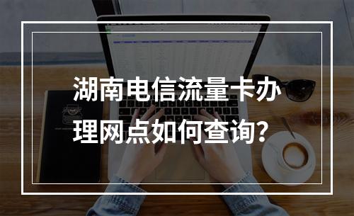 湖南电信流量卡办理网点如何查询？