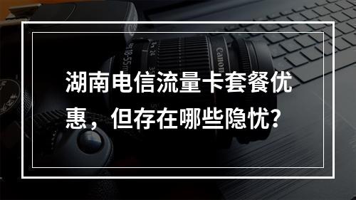 湖南电信流量卡套餐优惠，但存在哪些隐忧？