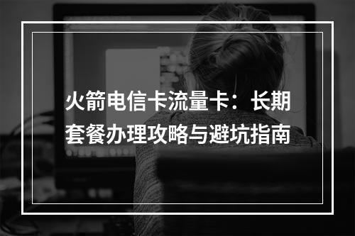 火箭电信卡流量卡：长期套餐办理攻略与避坑指南