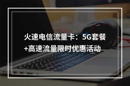火速电信流量卡：5G套餐+高速流量限时优惠活动