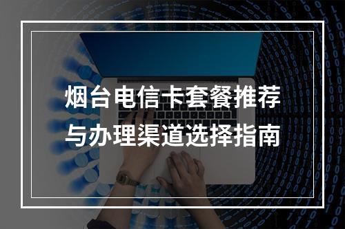 烟台电信卡套餐推荐与办理渠道选择指南