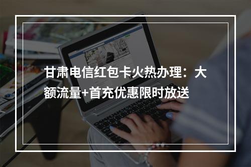甘肃电信红包卡火热办理：大额流量+首充优惠限时放送