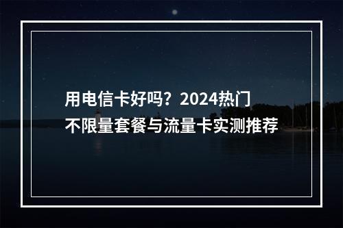 用电信卡好吗？2024热门不限量套餐与流量卡实测推荐