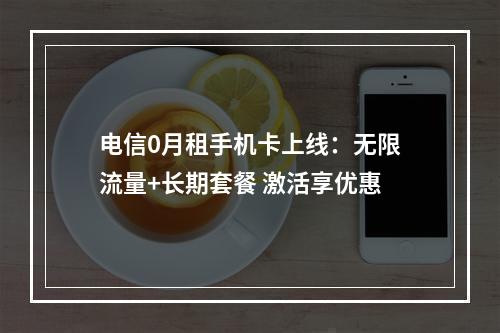 电信0月租手机卡上线：无限流量+长期套餐 激活享优惠