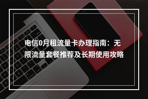 电信0月租流量卡办理指南：无限流量套餐推荐及长期使用攻略