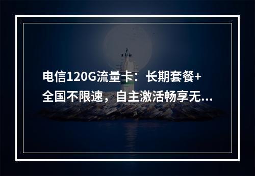 电信120G流量卡：长期套餐+全国不限速，自主激活畅享无忧