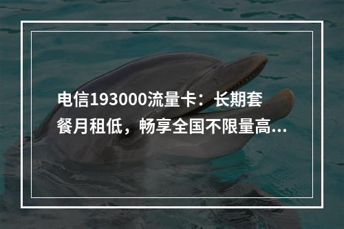 电信193000流量卡：长期套餐月租低，畅享全国不限量高性价比