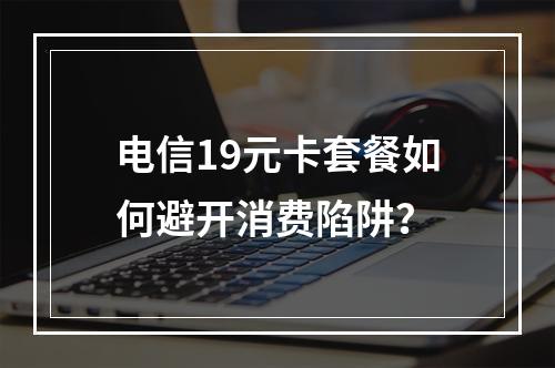 电信19元卡套餐如何避开消费陷阱？
