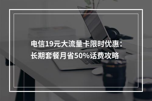 电信19元大流量卡限时优惠：长期套餐月省50%话费攻略