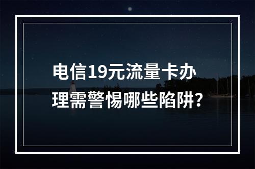 电信19元流量卡办理需警惕哪些陷阱？