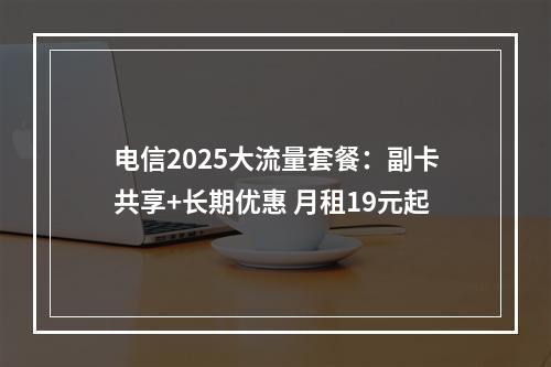电信2025大流量套餐：副卡共享+长期优惠 月租19元起