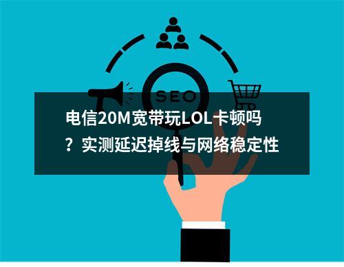 电信20M宽带玩LOL卡顿吗？实测延迟掉线与网络稳定性