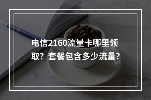电信2160流量卡哪里领取？套餐包含多少流量？
