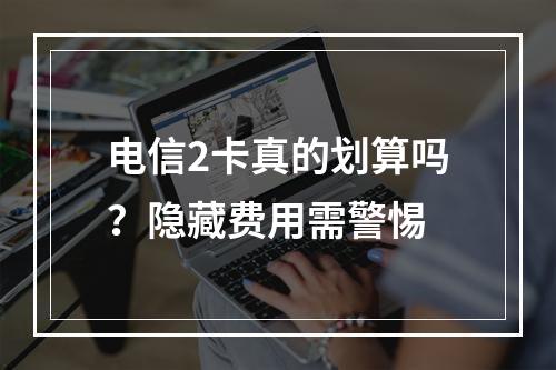 电信2卡真的划算吗？隐藏费用需警惕