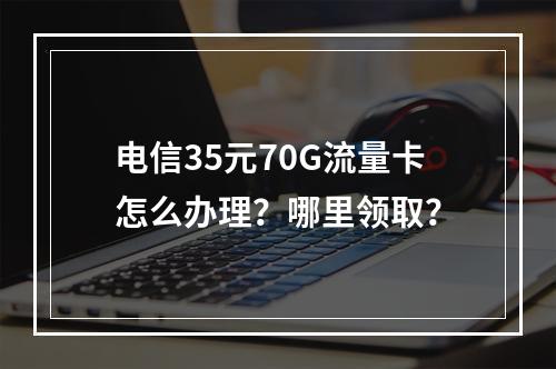 电信35元70G流量卡怎么办理？哪里领取？
