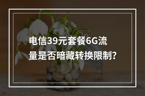 电信39元套餐6G流量是否暗藏转换限制？