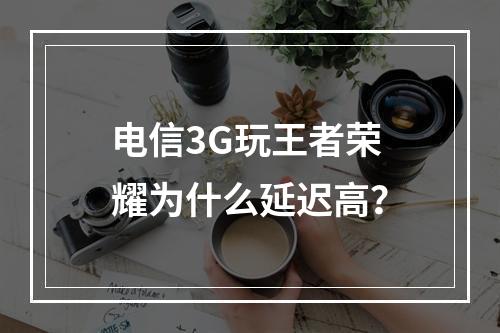 电信3G玩王者荣耀为什么延迟高？
