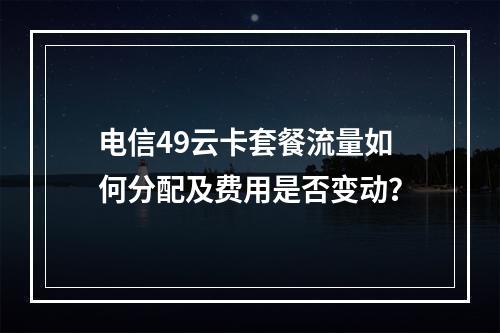 电信49云卡套餐流量如何分配及费用是否变动？