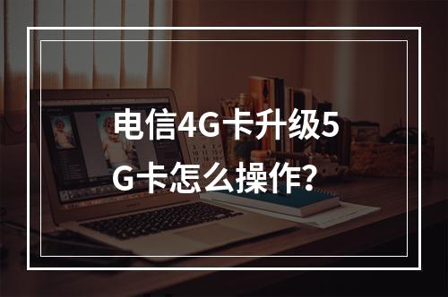 电信4G卡升级5G卡怎么操作？